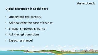 Improving lives, building independence
Digital Disruption in Social Care
• Understand the barriers
• Acknowledge the pace of change
• Engage, Empower, Enhance
• Ask the right questions
• Expect resistance!
#smartcitiesuk
 
