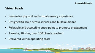 Improving lives, building independence
Virtual Beach
• Immersive physical and virtual sensory experience
• Designed to scale across services and build audience
• Relatable and accessible entry point to promote engagement
• 2 weeks, 10 sites, over 100 clients reached
• Delivered within operating costs
#smartcitiesuk
 