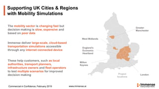Supporting UK Cities & Regions
with Mobility Simulations
www.immense.ai
London
West Midlands
Milton
Keynes
England’s
Economic
Heartland
Greater
Manchester
The mobility sector is changing fast but
decision making is slow, expensive and
based on poor data
Immense deliver large-scale, cloud-based
transportation simulations accessible
through any internet connected device
These help customers, such as local
authorities, transport planners,
infrastructure owners and fleet operators
to test multiple scenarios for improved
decision making
Commercial in Confidence, February 2019
Project
locations
 