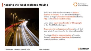 Keeping the West Midlands Moving
www.immense.aiCommercial in Confidence, February 2019
Simulation and visualisation tool to assess
planned roadworks in the West Midlands (inc.
impact of major urban re-development schemes,
HS2 and Commonwealth Games)
Large-scale agent-based model of 2.6m people
in the West Midlands region
Empowered broad spectrum of users to ask their
own ‘what-if’ questions for the future of mobility
Provides effective communication of results
through analytics and dashboards to support
strategic decision making
 