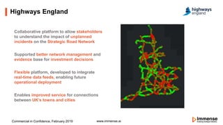Highways England
www.immense.ai
Collaborative platform to allow stakeholders
to understand the impact of unplanned
incidents on the Strategic Road Network
Supported better network management and
evidence base for investment decisions
Flexible platform, developed to integrate
real-time data feeds, enabling future
operational deployment
Enables improved service for connections
between UK’s towns and cities
Commercial in Confidence, February 2019
 