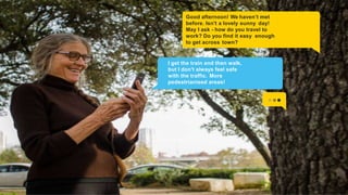 Good afternoon! We haven’t met
before. Isn't a lovely sunny day!
May I ask - how do you travel to
work? Do you find it easy enough
to get across town?
I get the train and then walk,
but I don't always feel safe
with the traffic. More
pedestrianised areas!
 