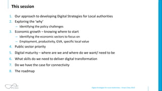 Digital Strategies for Local Authorities – Smart Cities 2019
This session
1. Our approach to developing Digital Strategies for Local authorities
2. Exploring the ‘why’
– Identifying the policy challenges
3. Economic growth – knowing where to start
– Identifying the economic sectors to focus on
– Employment, productivity, GVA, specific local value
4. Public sector priority
5. Digital maturity – where are we and where do we want/ need to be
6. What skills do we need to deliver digital transformation
7. Do we have the case for connectivity
8. The roadmap
 