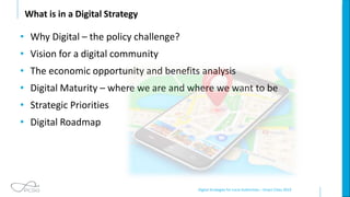 Digital Strategies for Local Authorities – Smart Cities 2019
What is in a Digital Strategy
• Why Digital – the policy challenge?
• Vision for a digital community
• The economic opportunity and benefits analysis
• Digital Maturity – where we are and where we want to be
• Strategic Priorities
• Digital Roadmap
 
