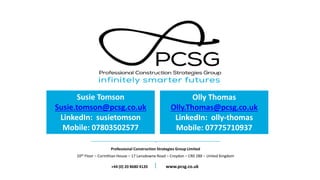 Professional Construction Strategies Group Limited
10th Floor – Corinthian House – 17 Lansdowne Road – Croydon – CR0 2BX – United Kingdom
+44 (0) 20 8680 4120 www.pcsg.co.uk
Susie Tomson
Susie.tomson@pcsg.co.uk
LinkedIn: susietomson
Mobile: 07803502577
Olly Thomas
Olly.Thomas@pcsg.co.uk
LinkedIn: olly-thomas
Mobile: 07775710937
 