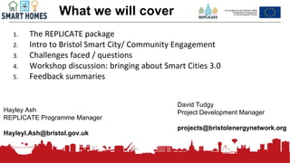 176
What we will cover
1. The REPLICATE package
2. Intro to Bristol Smart City/ Community Engagement
3. Challenges faced / questions
4. Workshop discussion: bringing about Smart Cities 3.0
5. Feedback summaries
Hayley Ash
REPLICATE Programme Manager
Hayleyl.Ash@bristol.gov.uk
David Tudgy
Project Development Manager
projects@bristolenergynetwork.org
 