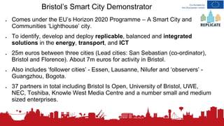 Bristol’s Smart City Demonstrator
● Comes under the EU’s Horizon 2020 Programme – A Smart City and
Communities ‘Lighthouse’ city.
● To identify, develop and deploy replicable, balanced and integrated
solutions in the energy, transport, and ICT
● 25m euros between three cities (Lead cities: San Sebastian (co-ordinator),
Bristol and Florence). About 7m euros for activity in Bristol.
● Also includes ‘follower cities’ - Essen, Lausanne, Nilufer and ‘observers’ -
Guangzhou, Bogota.
● 37 partners in total including Bristol Is Open, University of Bristol, UWE,
NEC, Toshiba, Knowle West Media Centre and a number small and medium
sized enterprises.
 