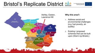 180
Bristol’s Replicate District
Ashley, Easton,
Lawrence Hill
Why this area?:
1. Address social and
environmental challenges
(e.g. fuel poverty, air
quality)
2. Existing / proposed
schemes that can be built
upon (Warm Up Bristol,)
 