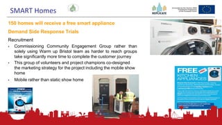 185
150 homes will receive a free smart appliance
Demand Side Response Trials
Recruitment
• Commissioning Community Engagement Group rather than
solely using Warm up Bristol team as harder to reach groups
take significantly more time to complete the customer journey
• This group of volunteers and project champions co-designed
the marketing strategy for the project including the mobile show
home
• Mobile rather than static show home
SMART Homes
 