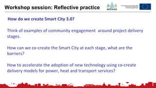 195
Workshop session: Reflective practice
Think of examples of community engagement around project delivery
stages.
How can we co-create the Smart City at each stage, what are the
barriers?
How to accelerate the adoption of new technology using co-create
delivery models for power, heat and transport services?
How do we create Smart City 3.0?
 