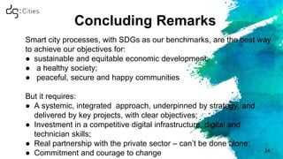 Concluding Remarks
Smart city processes, with SDGs as our benchmarks, are the best way
to achieve our objectives for:
● sustainable and equitable economic development;
● a healthy society;
● peaceful, secure and happy communities
But it requires:
● A systemic, integrated approach, underpinned by strategy, and
delivered by key projects, with clear objectives;
● Investment in a competitive digital infrastructure, digital and
technician skills;
● Real partnership with the private sector – can’t be done alone;
● Commitment and courage to change 24
 