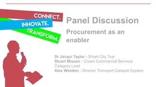 Panel Discussion
Procurement as an
enabler
Dr Jacqui Taylor - Smart City Tsar
Stuart Misson - Crown Commercial Services
Category Lead
Alex Weedon - Director Transport Catapult System
 