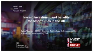 Image credit
Second line
Inward investment and benefits
for Smart Cities in the UK
Smart CityUK
London
February 7th 2019
Dylan Thomas – Deputy Director, Technology, Entrepreneurship
& Advanced Manufacturing, DIT
 