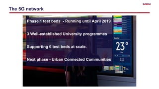 The 5G network
Phase 1 test beds - Running until April 2019
3 Well-established University programmes
Supporting 6 test beds at scale.
Next phase - Urban Connected Communities
 