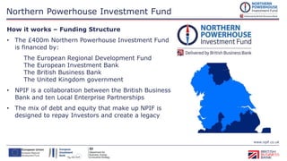 www.npif.co.uk
Northern Powerhouse Investment Fund
Equity Finance up to
£2m
Microfinance
£25,000 -
£100,000
How it works – Funding Structure
• The £400m Northern Powerhouse Investment Fund
is financed by:
The European Regional Development Fund
The European Investment Bank
The British Business Bank
The United Kingdom government
• NPIF is a collaboration between the British Business
Bank and ten Local Enterprise Partnerships
• The mix of debt and equity that make up NPIF is
designed to repay Investors and create a legacy
 
