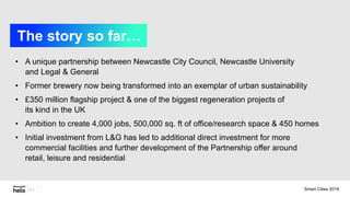 • A unique partnership between Newcastle City Council, Newcastle University
and Legal & General
• Former brewery now being transformed into an exemplar of urban sustainability
• £350 million flagship project & one of the biggest regeneration projects of
its kind in the UK
• Ambition to create 4,000 jobs, 500,000 sq. ft of office/research space & 450 homes
• Initial investment from L&G has led to additional direct investment for more
commercial facilities and further development of the Partnership offer around
retail, leisure and residential
The story so far…
Smart Cities 2019
 