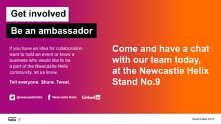 If you have an idea for collaboration,
want to hold an event or know a
business who would like to be
a part of the Newcastle Helix
community, let us know.
Tell everyone. Share. Tweet.
Be an ambassador
Get involved
@newcastlehelix Newcastle Helix
Come and have a chat
with our team today,
at the Newcastle Helix
Stand No.9
Smart Cities 2019
 