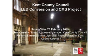 Kent County Council
LED Conversion and CMS Project
Smart Cities 7th February 2019
Sue Kinsella, Street Light Asset Manager, Kent County Council
Richard Emmett, Street Light LED Project Manager, Kent
County Council
 