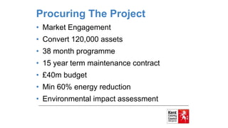 Procuring The Project
• Market Engagement
• Convert 120,000 assets
• 38 month programme
• 15 year term maintenance contract
• £40m budget
• Min 60% energy reduction
• Environmental impact assessment
 