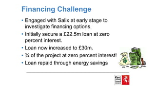 Financing Challenge
• Engaged with Salix at early stage to
investigate financing options.
• Initially secure a £22.5m loan at zero
percent interest.
• Loan now increased to £30m.
• ¾ of the project at zero percent interest!
• Loan repaid through energy savings
 