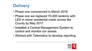 Delivery
• Phase one commenced in March 2016.
• Phase one we replaced 70,000 lanterns with
LED in minor residential roads across the
County by May 2017.
• Installed a Central Management System to
control and monitor our assets.
• Worked with Telematics to develop reporting.
 