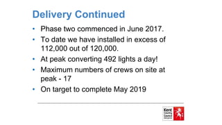 Delivery Continued
• Phase two commenced in June 2017.
• To date we have installed in excess of
112,000 out of 120,000.
• At peak converting 492 lights a day!
• Maximum numbers of crews on site at
peak - 17
• On target to complete May 2019
 