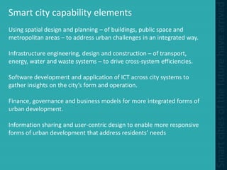 Smart city capability elements
Using spatial design and planning – of buildings, public space and
metropolitan areas – to address urban challenges in an integrated way.
Infrastructure engineering, design and construction – of transport,
energy, water and waste systems – to drive cross-system efficiencies.
Software development and application of ICT across city systems to
gather insights on the city’s form and operation.
Finance, governance and business models for more integrated forms of
urban development.
Information sharing and user-centric design to enable more responsive
forms of urban development that address residents’ needs
 