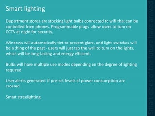Smart lighting
Department stores are stocking light bulbs connected to wifi that can be
controlled from phones. Programmable plugs allow users to turn on
CCTV at night for security.
Windows will automatically tint to prevent glare, and light-switches will
be a thing of the past - users will just tap the wall to turn on the lights,
which will be long-lasting and energy efficient.
Bulbs will have multiple use modes depending on the degree of lighting
required
User alerts generated if pre-set levels of power consumption are
crossed
Smart streelighting
 
