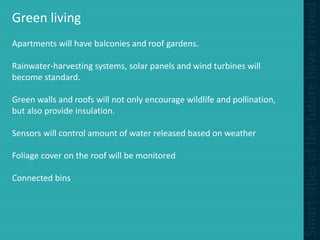 Green living
Apartments will have balconies and roof gardens.
Rainwater-harvesting systems, solar panels and wind turbines will
become standard.
Green walls and roofs will not only encourage wildlife and pollination,
but also provide insulation.
Sensors will control amount of water released based on weather
Foliage cover on the roof will be monitored
Connected bins
 