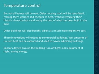 Temperature control
But not all homes will be new. Older housing stock will be retrofitted,
making them warmer and cheaper to heat, without removing their
historic characteristics and losing the best of what has been built in the
past.
Older buildings will also benefit, albeit at a much more expensive cost.
These innovations will extend to commercial buildings. Vast amounts of
unused heat can be captured and used to power adjoining buildings.
Sensors dotted around the building turn off lights and equipment at
night, saving energy.
 
