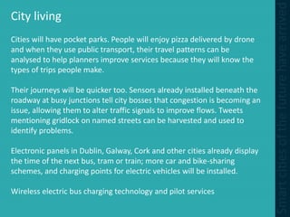 City living
Cities will have pocket parks. People will enjoy pizza delivered by drone
and when they use public transport, their travel patterns can be
analysed to help planners improve services because they will know the
types of trips people make.
Their journeys will be quicker too. Sensors already installed beneath the
roadway at busy junctions tell city bosses that congestion is becoming an
issue, allowing them to alter traffic signals to improve flows. Tweets
mentioning gridlock on named streets can be harvested and used to
identify problems.
Electronic panels in Dublin, Galway, Cork and other cities already display
the time of the next bus, tram or train; more car and bike-sharing
schemes, and charging points for electric vehicles will be installed.
Wireless electric bus charging technology and pilot services
 
