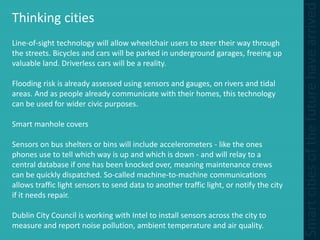 Thinking cities
Line-of-sight technology will allow wheelchair users to steer their way through
the streets. Bicycles and cars will be parked in underground garages, freeing up
valuable land. Driverless cars will be a reality.
Flooding risk is already assessed using sensors and gauges, on rivers and tidal
areas. And as people already communicate with their homes, this technology
can be used for wider civic purposes.
Smart manhole covers
Sensors on bus shelters or bins will include accelerometers - like the ones
phones use to tell which way is up and which is down - and will relay to a
central database if one has been knocked over, meaning maintenance crews
can be quickly dispatched. So-called machine-to-machine communications
allows traffic light sensors to send data to another traffic light, or notify the city
if it needs repair.
Dublin City Council is working with Intel to install sensors across the city to
measure and report noise pollution, ambient temperature and air quality.
 