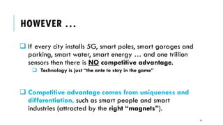 HOWEVER …
❑ If every city installs 5G, smart poles, smart garages and
parking, smart water, smart energy … and one trillion
sensors then there is NO competitive advantage.
❑ Technology is just “the ante to stay in the game”
❑ Competitive advantage comes from uniqueness and
differentiation, such as smart people and smart
industries (attracted by the right “magnets”).
10
 