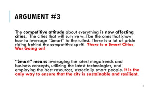 ARGUMENT #3
The competitive attitude about everything is now affecting
cities. The cities that will survive will be the ones that know
how to leverage “Smart” to the fullest. There is a lot of pride
riding behind the competitive spirit! There is a Smart Cities
War Going on!
“Smart” means leveraging the latest megatrends and
business concepts, utilizing the latest technologies, and
employing the best resources, especially smart people. It is the
only way to ensure that the city is sustainable and resilient.
14
 