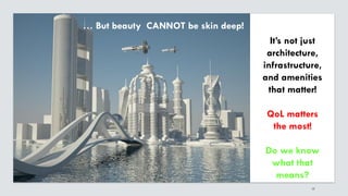17
It’s not just
architecture,
infrastructure,
and amenities
that matter!
QoL matters
the most!
Do we know
what that
means?
… But beauty CANNOT be skin deep!
 