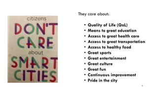19
They care about:
• Quality of Life (QoL)
• Means to great education
• Access to great health care
• Access to great transportation
• Access to healthy food
• Great sports
• Great entertainment
• Great culture
• Great fun
• Continuous improvement
• Pride in the city
 