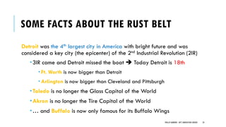 SOME FACTS ABOUT THE RUST BELT
Detroit was the 4th largest city in America with bright future and was
considered a key city (the epicenter) of the 2nd Industrial Revolution (2IR)
3IR came and Detroit missed the boat ➔ Today Detroit is 18th
 Ft. Worth is now bigger than Detroit
 Arlington is now bigger than Cleveland and Pittsburgh
Toledo is no longer the Glass Capital of the World
Akron is no longer the Tire Capital of the World
… and Buffalo is now only famous for its Buffalo Wings
PHILLIP ANDREWS - INT'L INNOVATION CENTERS 24
 