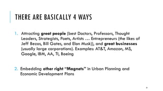 THERE ARE BASICALLY 4 WAYS
1. Attracting great people (best Doctors, Professors, Thought
Leaders, Strategists, Poets, Artists … Entrepreneurs (the likes of
Jeff Bezos, Bill Gates, and Elon Musk)), and great businesses
(usually large corporations). Examples: AT&T, Amazon, MS,
Google, IBM, AA, TI, Boeing
2. Embedding other right “Magnets” in Urban Planning and
Economic Development Plans
28
 