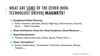 WHAT ARE SOME OF THE OTHER (NON-
TECHNOLOGY DRIVEN) MAGNETS?
❑ Exceptional Urban Planning
❑ Parks, Fountains, Gardens, Roads, Highways, Infrastructure, Airports,
Ports, … Other Amenities
❑ Great Architecture, Great Art, Great Sculptures, Great Museums …
❑ Great Entertainment
❑ Theaters, Restaurants, Bars, Clubs, Sports, Theme Parks …
❑ Great “atmosphere”
❑ Events, Celebrations, “Ceremonies”, Festivities, Monuments, Shrines,
Temples, …
PHILLIP ANDREWS - INT'L INNOVATION CENTERS 29
 
