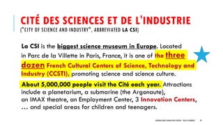 CITÉ DES SCIENCES ET DE L'INDUSTRIE
("CITY OF SCIENCE AND INDUSTRY", ABBREVIATED LA CSI)
La CSI is the biggest science museum in Europe. Located
in Parc de la Villette in Paris, France, it is one of the three
dozen French Cultural Centers of Science, Technology and
Industry (CCSTI), promoting science and science culture.
About 5,000,000 people visit the Cité each year. Attractions
include a planetarium, a submarine (the Argonaute),
an IMAX theatre, an Employment Center, 3 Innovation Centers,
… and special areas for children and teenagers.
INTERNATIONAL INNOVATION CENTERS - PHILLIP ANDREWS 39
 
