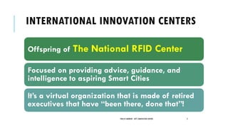 INTERNATIONAL INNOVATION CENTERS
Offspring of The National RFID Center
Focused on providing advice, guidance, and
intelligence to aspiring Smart Cities
It’s a virtual organization that is made of retired
executives that have “been there, done that”!
PHILLIP ANDREWS - INT'L INNOVATION CENTERS 4
 