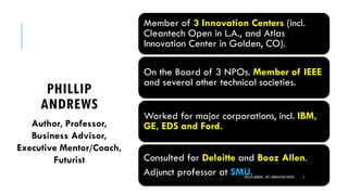 PHILLIP
ANDREWS
Member of 3 Innovation Centers (incl.
Cleantech Open in L.A., and Atlas
Innovation Center in Golden, CO).
On the Board of 3 NPOs. Member of IEEE
and several other technical societies.
Worked for major corporations, incl. IBM,
GE, EDS and Ford.
Consulted for Deloitte and Booz Allen.
Adjunct professor at SMU.PHILLIP ANDREWS - INT'L INNOVATION CENTERS 5
Author, Professor,
Business Advisor,
Executive Mentor/Coach,
Futurist
 