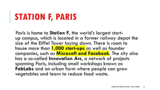STATION F, PARIS
Paris is home to Station F, the world’s largest start-
up campus, which is located in a former railway depot the
size of the Eiffel Tower laying down. There is room to
house more than 1,000 start-ups as well as founder
companies, such as Microsoft and Facebook. The city also
has a so-called Innovation Arc, a network of projects
spanning Paris, including small workshops known as
FabLabs and an urban farm where people can grow
vegetables and learn to reduce food waste.
INTERNATIONAL INNOVATION CENTERS - PHILLIP ANDREWS 52
 