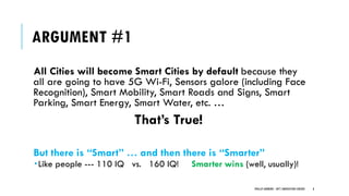 ARGUMENT #1
All Cities will become Smart Cities by default because they
all are going to have 5G Wi-Fi, Sensors galore (including Face
Recognition), Smart Mobility, Smart Roads and Signs, Smart
Parking, Smart Energy, Smart Water, etc. …
That’s True!
But there is “Smart” … and then there is “Smarter”
Like people --- 110 IQ vs. 160 IQ! Smarter wins (well, usually)!
8PHILLIP ANDREWS - INT'L INNOVATION CENTERS
 
