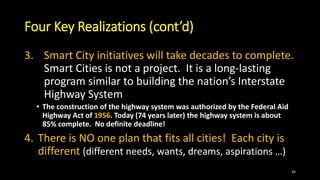 Four Key Realizations (cont’d)
3. Smart City initiatives will take decades to complete.
Smart Cities is not a project. It is a long-lasting
program similar to building the nation’s Interstate
Highway System
• The construction of the highway system was authorized by the Federal Aid
Highway Act of 1956. Today (74 years later) the highway system is about
85% complete. No definite deadline!
4. There is NO one plan that fits all cities! Each city is
different (different needs, wants, dreams, aspirations …)
26
 