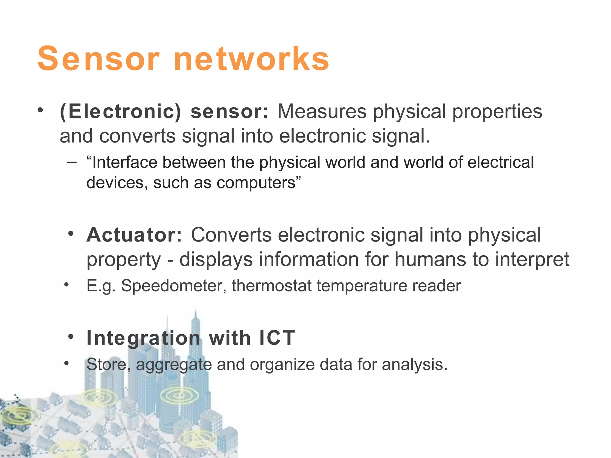 Sensor networks
• (Electronic) sensor: Measures physical properties
and converts signal into electronic signal.
– “Interface between the physical world and world of electrical
devices, such as computers”

• Actuator: Converts electronic signal into physical
property - displays information for humans to interpret
•

E.g. Speedometer, thermostat temperature reader

• Integration with ICT
•

Store, aggregate and organize data for analysis.

 
