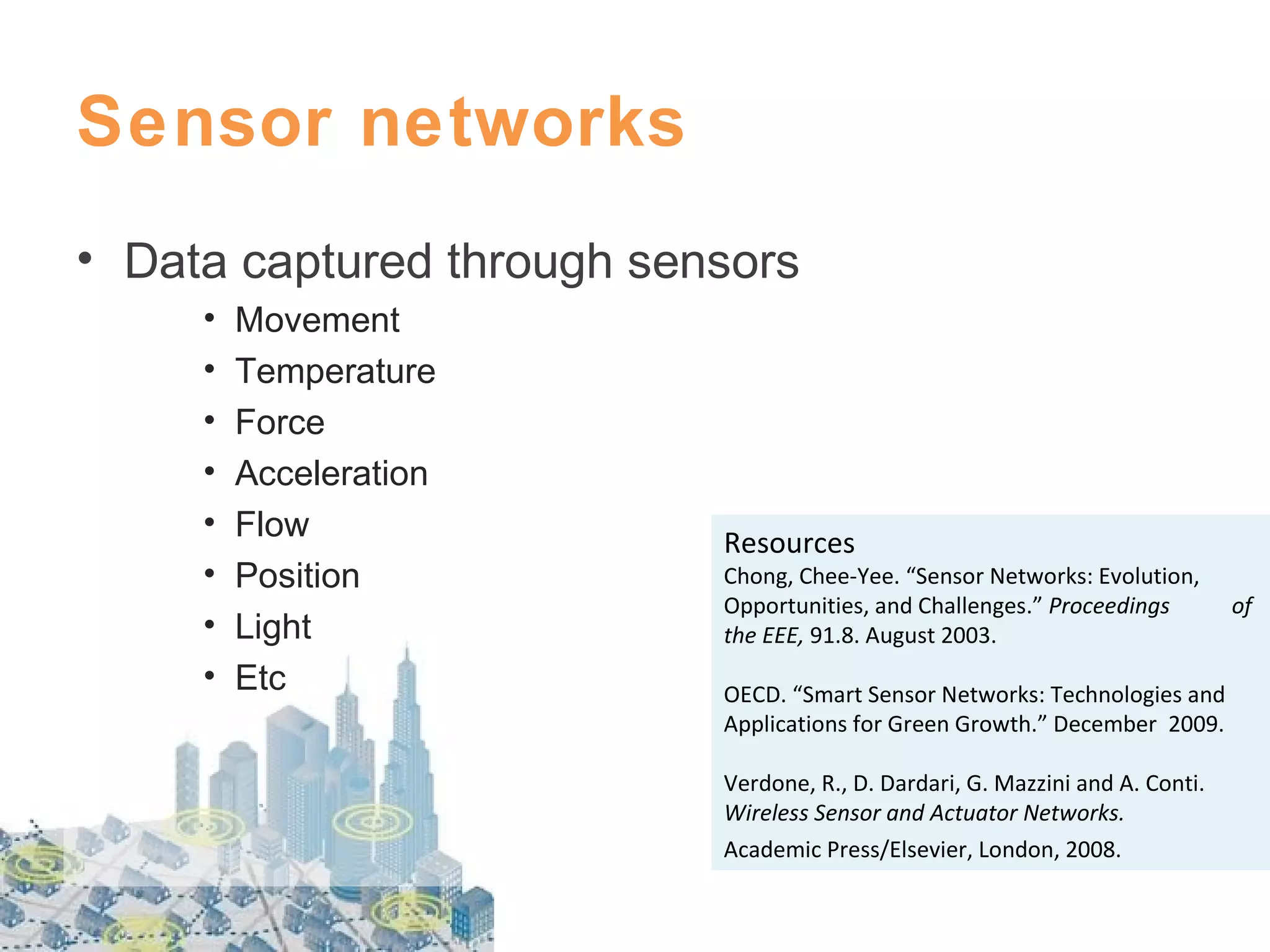 Sensor networks
• Data captured through sensors
•
•
•
•
•
•
•
•

Movement
Temperature
Force
Acceleration
Flow
Position
Light
Etc

Resources

Chong, Chee-Yee. “Sensor Networks: Evolution,
Opportunities, and Challenges.” Proceedings
the EEE, 91.8. August 2003.
OECD. “Smart Sensor Networks: Technologies and
Applications for Green Growth.” December 2009.
Verdone, R., D. Dardari, G. Mazzini and A. Conti.
Wireless Sensor and Actuator Networks.
Academic Press/Elsevier, London, 2008.

of

 