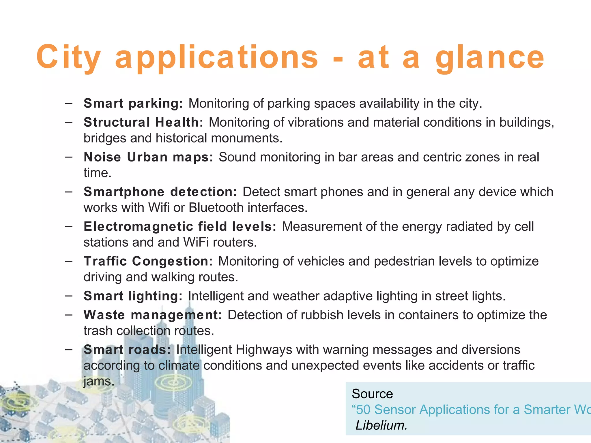 City applications - at a glance

– Smart parking: Monitoring of parking spaces availability in the city.
– Structural Health: Monitoring of vibrations and material conditions in buildings,
bridges and historical monuments.
– Noise Urban maps: Sound monitoring in bar areas and centric zones in real
time.
– Smartphone detection: Detect smart phones and in general any device which
works with Wifi or Bluetooth interfaces.
– Electromagnetic field levels: Measurement of the energy radiated by cell
stations and and WiFi routers.
– Traffic Congestion: Monitoring of vehicles and pedestrian levels to optimize
driving and walking routes.
– Smart lighting: Intelligent and weather adaptive lighting in street lights.
– Waste management: Detection of rubbish levels in containers to optimize the
trash collection routes.
– Smart roads: Intelligent Highways with warning messages and diversions
according to climate conditions and unexpected events like accidents or traffic
jams.
Source
“50 Sensor Applications for a Smarter Wo
Libelium.

 