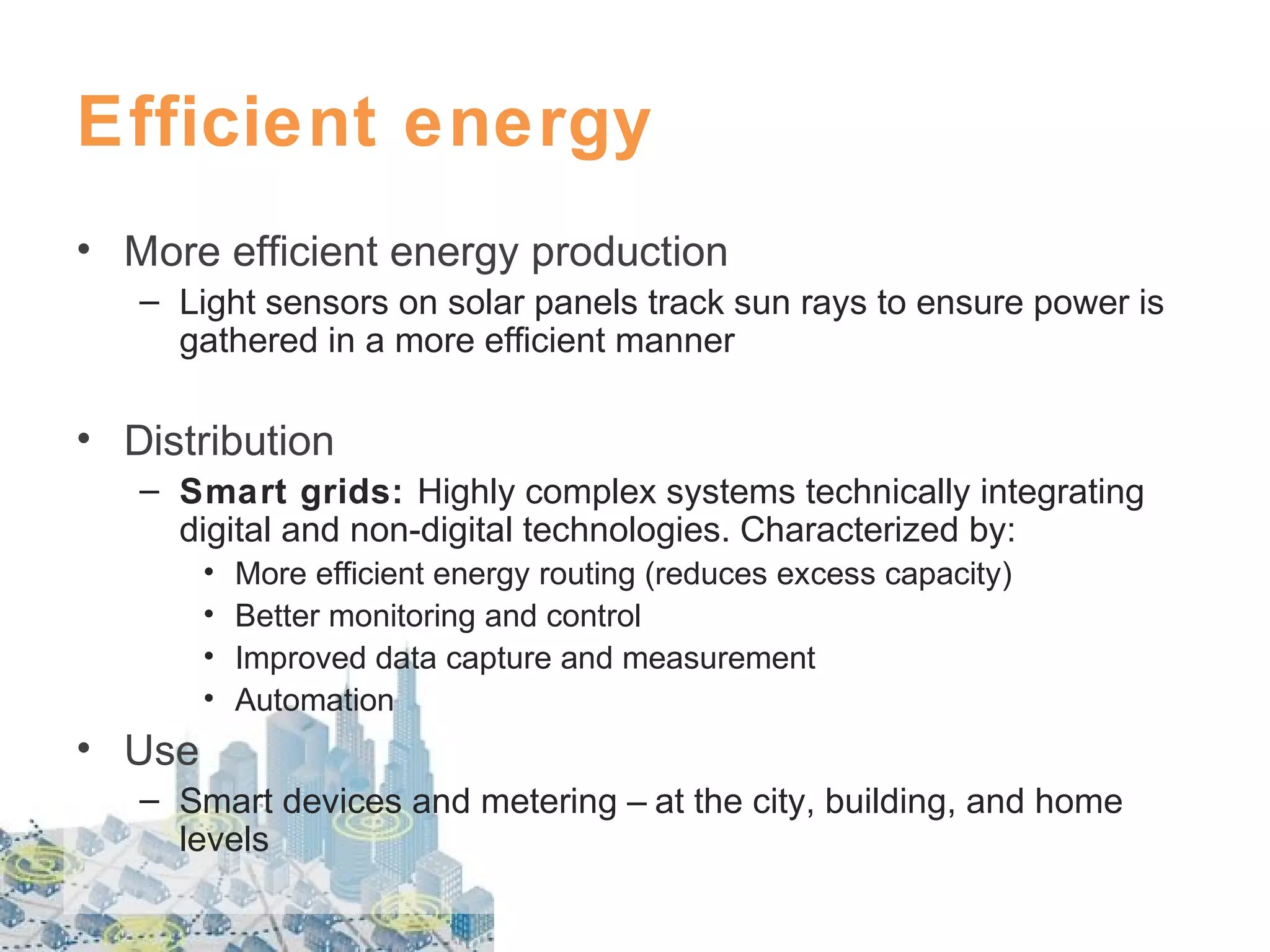 Efficient energy
• More efficient energy production
– Light sensors on solar panels track sun rays to ensure power is
gathered in a more efficient manner

• Distribution
– Smart grids: Highly complex systems technically integrating
digital and non-digital technologies. Characterized by:
•
•
•
•

More efficient energy routing (reduces excess capacity)
Better monitoring and control
Improved data capture and measurement
Automation

• Use
– Smart devices and metering – at the city, building, and home
levels

 