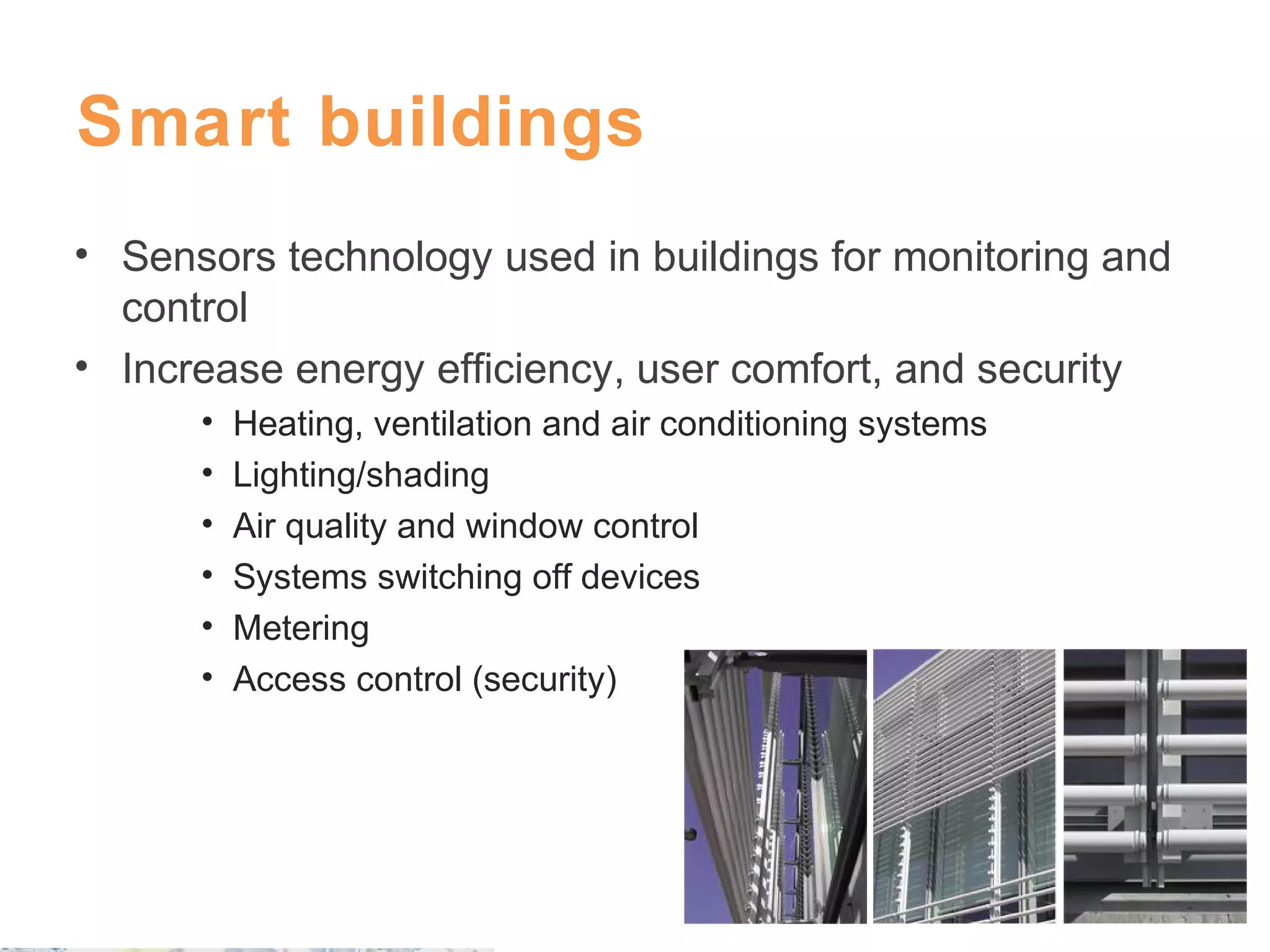 Smart buildings
• Sensors technology used in buildings for monitoring and
control
• Increase energy efficiency, user comfort, and security
•
•
•
•
•
•

Heating, ventilation and air conditioning systems
Lighting/shading
Air quality and window control
Systems switching off devices
Metering
Access control (security)

 